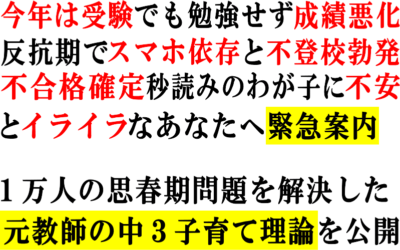 今年は受験でも勉強せず成績悪化
<p>スマホ依存で反抗期と不登校勃発<br />不合格確定秒読みのわが子に不安<br />とイライラなあなたへ緊急案内!</p>
<p> </p>
<p>1万人の思春期問題を解決した<br />元教師の中3子育て理論を公開